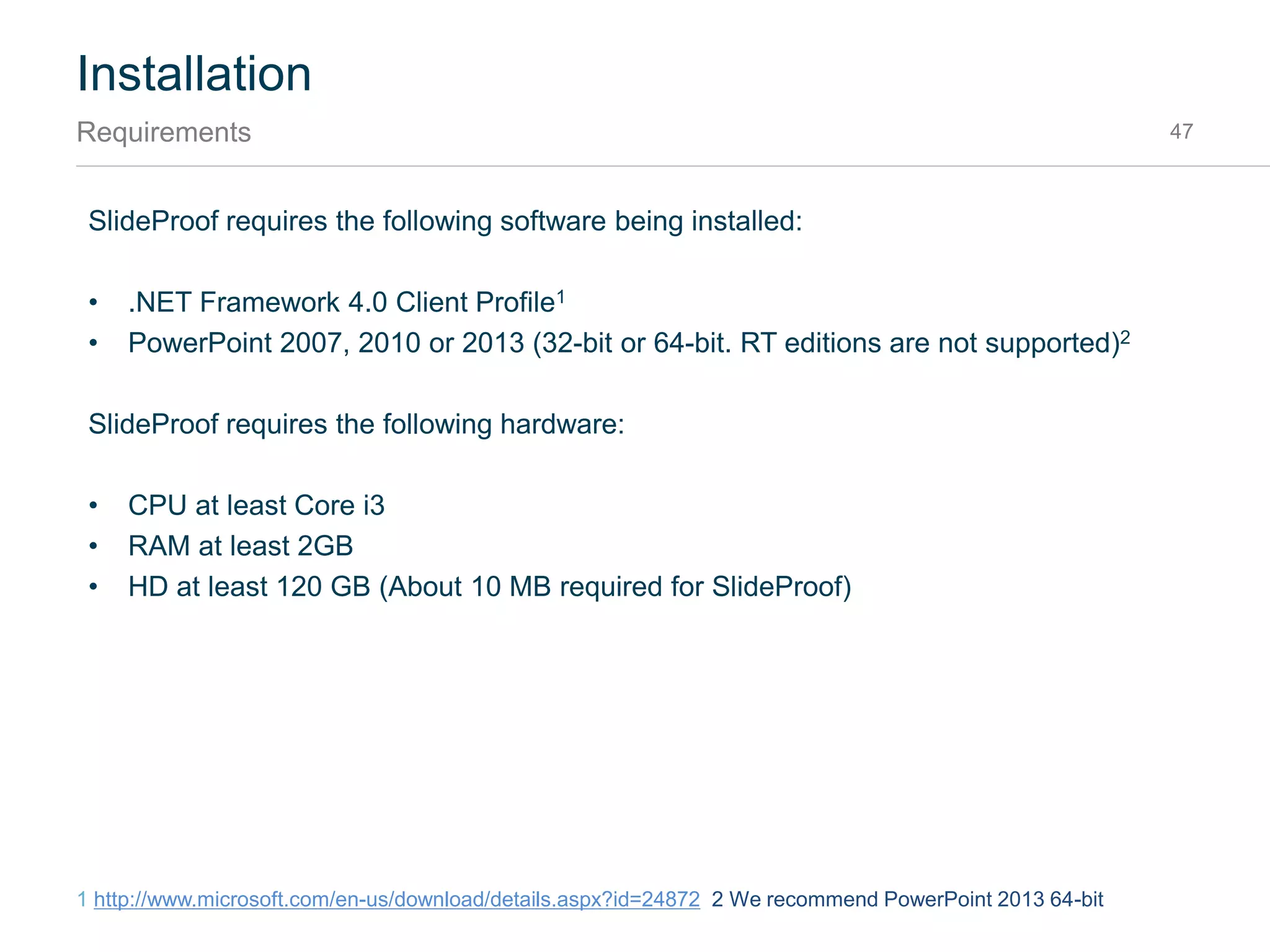 Installation
MSI installation with parameters 47
Examples showing how to install SlideProof via PowerShell or Command and all parameters.
PowerShell
 msiexec.exe /i "E:VeodinSlideProof_Enterprise_Setup.msi" AUTOUPDATE=False
FEEDBACK=True EMAIL=info@company.com LICENSE= 00000000-00000000-
00000000-00000000 RIBBONSTYLE=Complete
LIBRARYPATH_PERSONAL=`"C:Personal`" LIBRARYPATH_TEAM=`"C:Team`"
LIBRARYPATH_COMPANY=`"C:Company`“
 Note: When using PowerShell it is important to specify an absolute path to the MSI and
escape certain MSI parameters with `
Command
 msiexec.exe /i "E:VeodinSlideProof_Enterprise_Setup.msi " AUTOUPDATE=False
FEEDBACK=True EMAIL=info@company.com LICENSE= 00000000-00000000-
00000000-00000000 RIBBONSTYLE=Complete
LIBRARYPATH_PERSONAL="C:Personal" LIBRARYPATH_TEAM="C:Team"
LIBRARYPATH_COMPANY="C:Company"
 