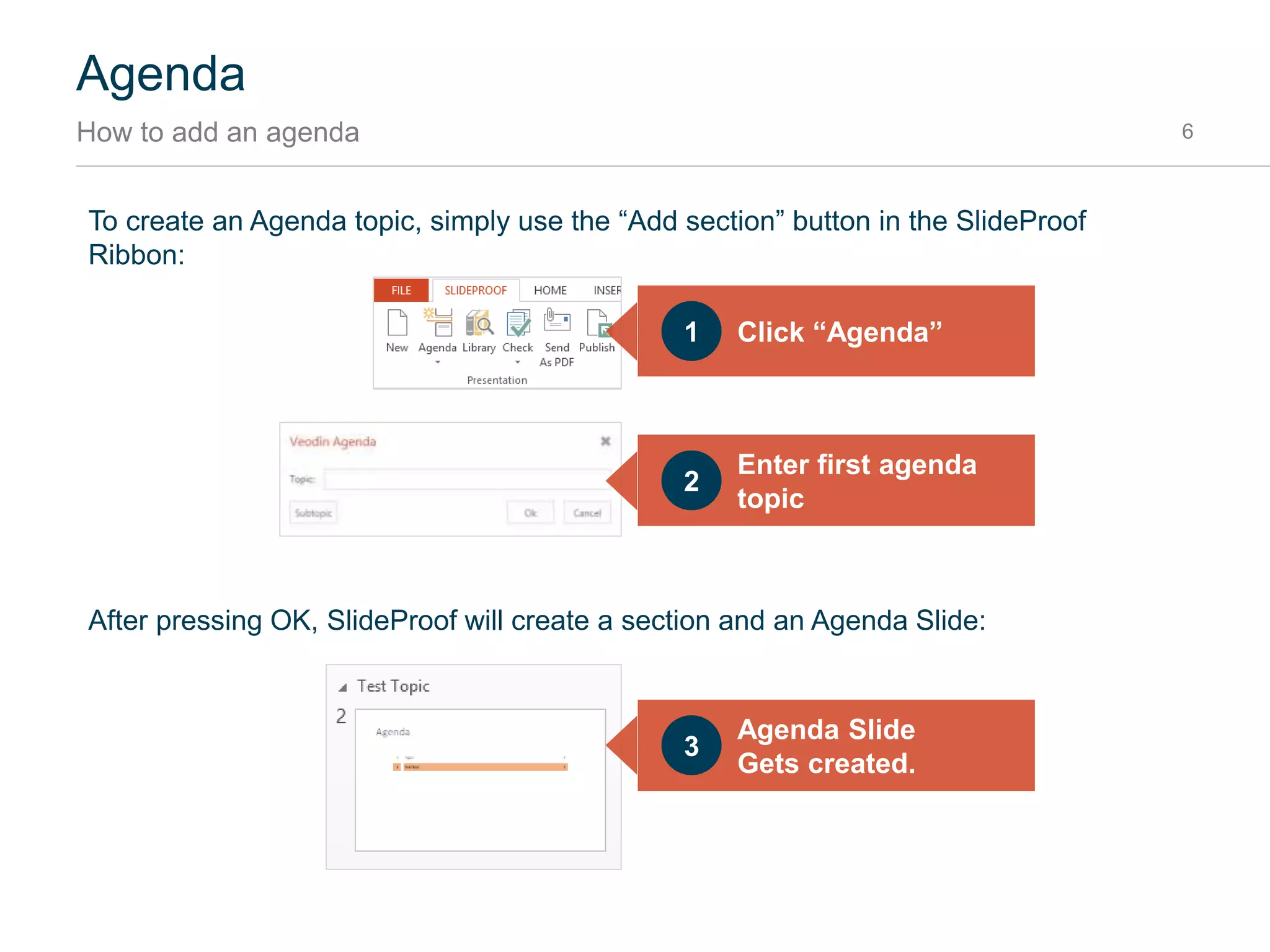 Agenda
Introduction 6
Agendas are very useful to guide audience attention and provide structure, but creating and updating
agendas can be very time consuming. Veodin Agenda automatically creates and updates agendas
by:
 Adding Agenda slides
 Highlighting the current section
 Keeping page numbers up-to-date
Veodin Agendas are based on PowerPoint’s built-in sections. For each section, one agenda slide is
created.
 