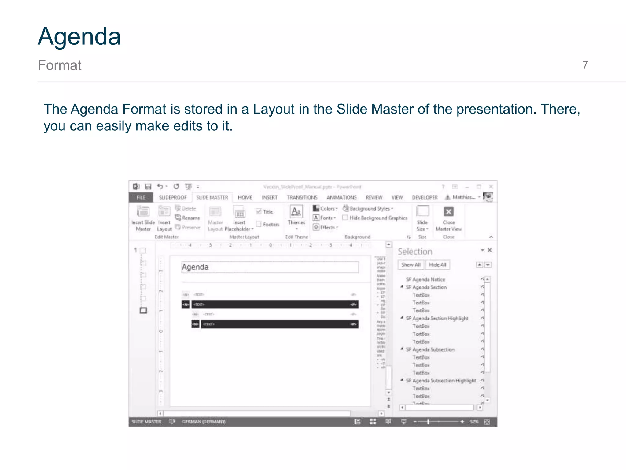 Agenda
How to add an agenda 7
To create an Agenda topic, simply use the “Add section” button in the SlideProof Ribbon:
After pressing OK, SlideProof will create a section and an Agenda Slide:
Enter first agenda topic2
Agenda Slide
Gets created.
3
Click “Agenda”1
 
