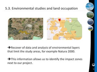 5.3. Environmental studies and land occupation




 Recover of data and analysis of environmental layers
 that limit the study areas, for example Natura 2000.

 This information allows us to identify the impact zones
 next to our project.
                                                            12
 
