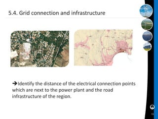 5.4. Grid connection and infrastructure




 Identify the distance of the electrical connection points
 which are next to the power plant and the road
 infrastructure of the region.


                                                              13
 
