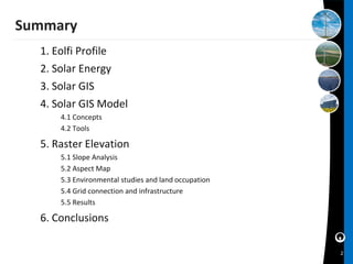 Summary
  1. Eolfi Profile
  2. Solar Energy
  3. Solar GIS
  4. Solar GIS Model
      4.1 Concepts
      4.2 Tools

  5. Raster Elevation
      5.1 Slope Analysis
      5.2 Aspect Map
      5.3 Environmental studies and land occupation
      5.4 Grid connection and infrastructure
      5.5 Results

  6. Conclusions

                                                      2
 