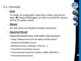4.1. Concepts
      Goal
       To make an orography map from raster and vector
       data  Project Managers an able to build the layout
       of the PV power plant
      Means
       Arc GIS tools and Spatial Analyst extension
      Expected Result
       Implementation area, that takes into account:
       • Slope (Determines the feasibility and the pitch)
       • Shadows (Forbidden areas)
       • Obstacles (Trees, buildings, antennas …)
       • Orientation (Irradiation losses)
       • Environmental constraints (Natura 2000, RAMSAR…)
       • Grid connection (Costs)
                                                             7
 