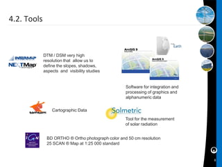 4.2. Tools



             DTM / DSM very high
             resolution that allow us to
             define the slopes, shadows,
             aspects and visibility studies


                                                   Software for integration and
                                                   processing of graphics and
                                                   alphanumeric data

                 Cartographic Data

                                                   Tool for the measurement
                                                   of solar radiation


              BD ORTHO ® Ortho photograph color and 50 cm resolution
              25 SCAN ® Map at 1:25 000 standard


                                                                                  8
 