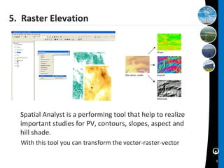 5. Raster Elevation




  Spatial Analyst is a performing tool that help to realize
  important studies for PV, contours, slopes, aspect and
  hill shade.
  With this tool you can transform the vector-raster-vector

                                                              9
 