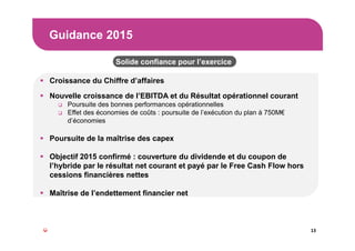 Guidance 2015
13
Croissance du Chiffre d’affaires
Nouvelle croissance de l’EBITDA et du Résultat opérationnel courant
Poursuite des bonnes performances opérationnelles
Effet des économies de coûts : poursuite de l’exécution du plan à 750M€
d’économies
Poursuite de la maîtrise des capex
Objectif 2015 confirmé : couverture du dividende et du coupon de
l’hybride par le résultat net courant et payé par le Free Cash Flow hors
cessions financières nettes
Maîtrise de l’endettement financier net
Solide confiance pour l’exercice
 