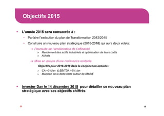 Objectifs 2015
16
L’année 2015 sera consacrée à :
• Parfaire l’exécution du plan de Transformation 2012/2015
• Construire un nouveau plan stratégique (2016-2018) qui aura deux volets:
→ Poursuite de l’amélioration de l’efficacité
Rendement des actifs industriels et optimisation de leurs coûts
Achats
→ Mise en œuvre d’une croissance rentable
Objectifs pour 2016-2018 dans la conjoncture actuelle :
CA +3%/an & EBITDA +5% /an
Maintien de la dette nette autour de 8Mds€
Investor Day le 14 décembre 2015 pour détailler ce nouveau plan
stratégique avec ses objectifs chiffrés
 