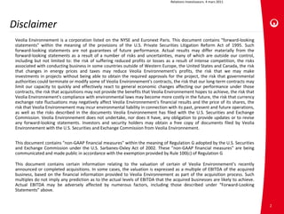 Relations investisseurs. 4 mars 2011




Disclaimer
 Veolia  Environnement  is  a  corporation  listed  on  the  NYSE  and  Euronext  Paris.  This  document  contains  "forward‐looking 
 statements"  within  the  meaning  of  the  provisions  of  the  U.S.  Private  Securities  Litigation  Reform  Act  of  1995.  Such 
 forward‐looking  statements  are  not  guarantees  of  future  performance.  Actual  results  may  differ  materially  from  the 
 forward‐looking  statements  as  a  result  of  a  number  of  risks  and  uncertainties,  many  of  which  are  outside  our  control, 
 including  but  not  limited  to:  the  risk  of  suffering  reduced  profits  or  losses  as  a  result  of  intense  competition,  the  risks 
 associated with conducting business in some countries outside of Western Europe, the United States and Canada, the risk 
 that  changes  in  energy  prices  and  taxes  may  reduce  Veolia  Environnement's  profits,  the  risk  that  we  may  make 
 investments  in  projects  without  being  able  to  obtain  the  required  approvals  for  the  project,  the  risk  that  governmental 
 authorities could terminate or modify some of Veolia Environnement's contracts, the risk that our long‐term contracts may 
 limit  our  capacity  to  quickly  and  effectively  react  to  general  economic  changes  affecting  our  performance  under  those 
 contracts, the risk that acquisitions may not provide the benefits that Veolia Environnement hopes to achieve, the risk that 
 Veolia Environnement's compliance with environmental laws may become more costly in the future, the risk that currency 
 exchange rate fluctuations may negatively affect Veolia Environnement's financial results and the price of its shares, the 
 risk that Veolia Environnement may incur environmental liability in connection with its past, present and future operations, 
 as  well  as  the  risks  described  in  the  documents  Veolia  Environnement  has  filed  with  the  U.S.  Securities  and  Exchange 
 Commission. Veolia Environnement does not undertake, nor does it have, any obligation to provide updates or to revise 
 any  forward‐looking  statements.  Investors  and  security  holders  may  obtain  a  free  copy  of  documents  filed  by  Veolia 
 Environnement with the U.S. Securities and Exchange Commission from Veolia Environnement.


 This document contains "non‐GAAP financial measures" within the meaning of Regulation G adopted by the U.S. Securities 
 and  Exchange  Commission  under  the  U.S.  Sarbanes‐Oxley  Act  of  2002.  These  "non‐GAAP  financial  measures"  are  being 
 communicated and made public in accordance with the exemption provided by Rule 100(c) of Regulation G

 This  document  contains  certain  information  relating  to  the  valuation  of  certain  of  Veolia  Environnement’s  recently 
 announced or completed acquisitions. In some cases, the valuation is expressed as a multiple of EBITDA of the acquired 
 business,  based  on  the  financial  information  provided  to  Veolia  Environnement  as  part  of  the  acquisition  process.  Such 
 multiples do not imply any prediction as to the actual levels of EBITDA that the acquired businesses are likely to achieve. 
 Actual  EBITDA  may  be  adversely  affected  by  numerous  factors,  including  those  described  under  “Forward‐Looking 
 Statements” above.


                                                                                                                                                    2
 