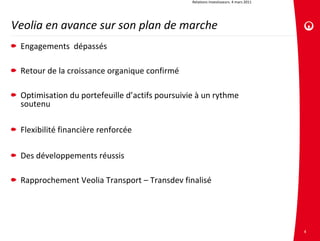 Relations investisseurs. 4 mars 2011




Veolia en avance sur son plan de marche
 Engagements  dépassés

 Retour de la croissance organique confirmé

 Optimisation du portefeuille d’actifs poursuivie à un rythme 
 soutenu

 Flexibilité financière renforcée

 Des développements réussis

 Rapprochement Veolia Transport – Transdev finalisé




                                                                                       4
 