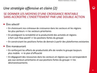 Relations investisseurs. 4 mars 2011




Une stratégie offensive et claire (2)
SE DONNER LES MOYENS D’UNE CROISSANCE RENTABLE
SANS ACCROITRE L’ENDETTEMENT PAR UNE DOUBLE ACTION

 Être sélectif
  • En choisissant nos créneaux de croissance dans les secteurs et les régions
    les plus porteurs => les secteurs prioritaires
  • En protégeant la rentabilité et la productivité des activités et régions
    à fort cash flow positif => les positions fortes du groupe
  • En construisant les positions fortes de demain à partir des plateformes existantes 
 Être manœuvrant
  • En renforçant les efforts de productivité afin de rendre le groupe toujours
    plus mobile  => le plan d’efficacité
  • En dégageant des ressources dans les secteurs et régions qui ne correspondent 
    pas aux secteurs prioritaires et aux positions fortes du groupe => les 
    désinvestissements

                                                                                               40
 