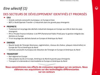 Relations investisseurs. 4 mars 2011




Etre sélectif (1)
DES SECTEURS DE DÉVELOPPEMENT IDENTIFIÉS ET PRIORISÉS 
  EAU
  • Grands contrats concessifs municipaux  en Europe et Asie
  • BOT (« Build Operate Transfer ») industriels dans les grands pays émergents

  PROPRETE
  • Traitement et recyclage des déchets industriels toxiques en Europe aux USA et dans les pays 
    émergents
  • PFI (« Private Finance Initiative ») et PPP (Partenariat Public Privé) pour la gestion intégrée des 
    déchets en Europe 
  • Tri et recyclage des déchets banals en Europe et Amérique du Nord

  ENERGIE
  • Boucle locale de l’énergie (biomasse, cogénération, réseaux de chaleur, plaques industrielles) en 
    Europe de l’Est et Amérique du Nord
  • Contrats concessifs municipaux de réduction de l’énergie en Europe et Amérique du Nord

  TRANSPORT
  • Rail régional en Europe
  • Sites propres lourds en Europe, Amérique du Nord et grands pays émergents
  • Transport à la demande et intermodalité en Europe et Amérique du Nord


 Nous concentrerons nos efforts de croissance organique sur ces secteurs. Nous 
        ciblerons nos acquisitions sur des technologies différenciantes
                                sur ces secteurs                                                               43
 