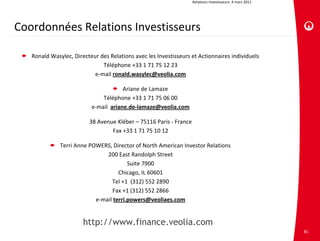 Relations investisseurs. 4 mars 2011




Coordonnées Relations Investisseurs

   Ronald Wasylec, Directeur des Relations avec les Investisseurs et Actionnaires individuels
                              Téléphone +33 1 71 75 12 23
                           e‐mail ronald.wasylec@veolia.com

                                       Ariane de Lamaze
                              Téléphone +33 1 71 75 06 00
                          e‐mail  ariane.de‐lamaze@veolia.com

                         38 Avenue Kléber – 75116 Paris ‐ France
                                 Fax +33 1 71 75 10 12

              Terri Anne POWERS, Director of North American Investor Relations
                               200 East Randolph Street
                                        Suite 7900
                                    Chicago, IL 60601
                                 Tel +1  (312) 552 2890
                                 Fax +1 (312) 552 2866
                           e‐mail terri.powers@veoliaes.com


                       http://www.finance.veolia.com
                                                                                                          81
 