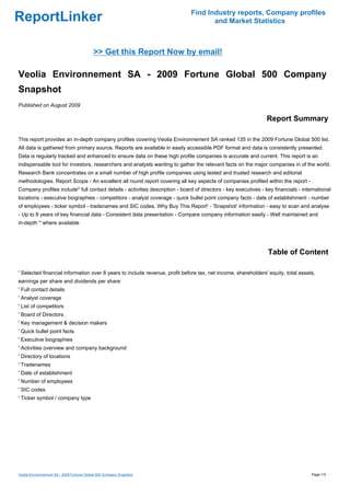 Find Industry reports, Company profiles
ReportLinker                                                                         and Market Statistics



                                           >> Get this Report Now by email!

Veolia Environnement SA - 2009 Fortune Global 500 Company
Snapshot
Published on August 2009

                                                                                                                Report Summary

This report provides an in-depth company profiles covering Veolia Environnement SA ranked 135 in the 2009 Fortune Global 500 list.
All data is gathered from primary source. Reports are available in easily accessible PDF format and data is consistently presented.
Data is regularly tracked and enhanced to ensure data on these high profile companies is accurate and current. This report is an
indispensable tool for investors, researchers and analysts wanting to gather the relevant facts on the major companies in of the world.
Research Bank concentrates on a small number of high profile companies using tested and trusted research and editorial
methodologies. Report Scope - An excellent all round report covering all key aspects of companies profiled within the report -
Company profiles include* full contact details - activities description - board of directors - key executives - key financials - international
locations - executive biographies - competitors - analyst coverage - quick bullet point company facts - date of establishment - number
of employees - ticker symbol - tradenames and SIC codes. Why Buy This Report' - 'Snapshot' information - easy to scan and analyse
- Up to 8 years of key financial data - Consistent data presentation - Compare company information easily - Well maintained and
in-depth * where available




                                                                                                                 Table of Content

' Selected financial information over 8 years to include revenue, profit before tax, net income, shareholders' equity, total assets,
earnings per share and dividends per share
' Full contact details
' Analyst coverage
' List of competitors
' Board of Directors
' Key management & decision makers
' Quick bullet point facts
' Executive biographies
' Activities overview and company background
' Directory of locations
' Tradenames
' Date of establishment
' Number of employees
' SIC codes
' Ticker symbol / company type




Veolia Environnement SA - 2009 Fortune Global 500 Company Snapshot                                                                   Page 1/3
 