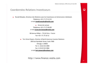 Relations Investisseurs, chiffres clés au 31 mars 2013 
Coordonnées Relations Investisseurs
Ronald Wasylec, Directeur des Relations avec les Investisseurs et Actionnaires individuels
Téléphone +33 1 71 75 12 23
e‐mail ronald.wasylec@veolia.com
Ariane de Lamaze
Téléphone +33 1 71 75 06 00
e‐mail ariane.de‐lamaze@veolia.com
38 Avenue Kléber – 75116 Paris ‐ France
Fax +33 1 71 75 10 12
Terri Anne Powers, Director of North American Investor Relations
200 East Randolph Street, Suite 7900
Chicago, IL 60601
Tel +1  (312) 552 2890
Fax +1 (312) 552 2866
e‐mail terri.powers@veoliaes.com
http://www.finance.veolia.com
24
 