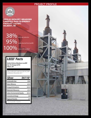 Project Profile
Veolia Hickory Meadows
Landfill Gas-To-Energy
Facility (LGTEF)
Hilbert, WI
38%
				
water use reduction
95% 			 	
waste diverted from landfill
			 wood is FSC certified
LEED®
Facts
Veolia Hickory Meadows Landfill
Gas-To-Energy (LGTE)
Hilbert, WI
LEED certification under the LEED-NC 2009
Certification November 2011
Silver 54/110*
Sustainable Sites		 9/26
Water Efficiency		 8/10
Energy & Atmosphere	 16/35
Materials & Resources	 4/14
Indoor Environmental Quality 10/15
Innovation & Design 5/6
Regional Priorities		 2/4
*Out of a possible 110 points
The information provided is based on that stated in the LEED®
project certification submittals. USGBC and Chapters do not
warrant or represent the accuracy of this information. Each
building’s actual performance is based on its unique design,
construction, operation, and maintenance. Energy efficiency
and sustainable results will vary.
100%
 