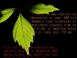 Es t e p r i mul p r o i e c t d e
                      î mp ad ur i r e al unui ONG d i n
                        Ro mâni a c ar e p l ant e az a s i
                      î ng r i je ş t e p ad ur e a t i mp d e
                          5- 6 ani s i mo ni t o r i z e az a
                 s t ad i ul e i î nc a al ţ i 1 0 ani .




I t ’ s t he f i r s t af f o r e s t at i o n
p r o je c t d o ne b y a Ro mani an NGO
whi c h p l ant s and c ar e s f o r t he
 