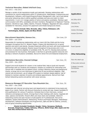Technical Recruiter, Global InfoTech Corp.                                Santa Clara, CA
Nov 2011 – Feb 2012
Manage a variety of job requisitions locally and nationally. Develop relationships with
contractors for various assignments within IT Infrastructure, Web/Design, Programming and       Applications
Development, Software, and Project/Program/Product Management roles. Use of job boards
and social networking sites to define qualified candidate skill sets and match to client
requirements. Create and manage pipeline of active and passive candidates. Maintain open        MS Office 2010
communication with HM’s, candidates and team members. Management of Applicant Tracking
                                                                                                FileMaker Pro
Systems: Workforce Logic, IQNav, Beeline, Prowand, Fieldglass. Negotiate bill rates, prepare
candidate for interviews, process hire paperwork and initiate background checks.
                                                                                                Lotus Notes
          Clients Include: Nike, Brocade, eBay, Yahoo, McKesson, Life
                                                                                                Adobe CS6 Design
    Technologies, Adobe, Apple and Blue Shield
                                                                                                Adobe CS6 Web

Recruitment Specialist, Kenexa Inc.                                         San Jose, CA
Dec 2009 – July 2010
                                                                                                Languages
Responsible for maintaining relationships with our client LSG Sky Chefs and the hiring
managers throughout the U.S. Western Region. Prepare job descriptions for on-going
positions and post to job boards. Develop Grassroots efforts and work with local employment     Fluent Spanish
Agencies in each state assigned. Resolve issues throughout hiring process and screen
candidates to determine eligibility of candidate (H1B, TN, and F1). Develop best practices
and processes for new business. Participate in Job Fairs to generate pipeline resources and
develop a network of passive candidates. Recruit for Direct hire and Seasonal employment.       Other Networking


Admissions Recruiter, Everest College                                       San Jose, CA        Palo Alto Meet-ups
May 2009 – Dec 2009
                                                                                                SF Recruiters Network
Support and enroll students for careers in the medical field. Help to build and maintain
                                                                                                College/ University
partnerships with our students and employers. Prepare our students for externships and          Partnerships
clinical rolls in hospitals and out-patient clinics. Conduct reference checks and background
checks; arrange one-on-one interviews to determine fit and enrollment eligibility. High         Referrals
volume call environment, use of college ATS system to maintain steady pipeline. Use of
Outlook to maintain calendar of events and schedule appointments. Recruit from High
School networking events and partner with career services.



Resource Manager/IT Recruiter Taos Mountain Inc.                            San Jose, CA
Nov 2007 – Dec 2008
Collaborate with internal recruiting team and departments to understand hiring needs and
goals of our clients. Partner with Account Executive to review job reqs. Assess candidate fit
and qualifications for various IT positions. Schedule face to face interviews, conduct
reference and background checks. Arrange face to face meetings with clients; negotiate bill
rates, salaries and benefits. Present offers and close client and candidate. Attend IT
networking events and open houses to build pipeline of IT professionals. Recruit for
Helpdesk, System Administrators, Networking, Product and Project Managers, Web/Design
Development, Software Developers and Programmers, DBA and SAP for fulltime, contract,
and on-going consulting opportunities.

           Clients Included: Facebook, Google, Yahoo, Synopsys, Redback,
    Brocade, Responsys, Yodlee, Safeway, VMware, Wells Fargo, BGI, Apple and the
    Palo Alto Unified School Districts.
 