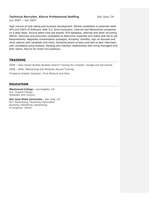 Technical Recruiter, Kforce Professional Staffing                          San Jose, CA
Jun 2007 – Oct 2007

High volume of cold calling and business development. Market candidates to potential client
VP’s and CEO’s of Software, Web 2.0, Semi-Conductor, Internet and Networking companies
on a daily basis. Source talent from job boards, ATS database, referrals and other recruiting
efforts. Interview and prescreen candidates to determine expertise and match skill set to job
Requirements. Negotiate compensation packages, including: benefits, sign on bonuses and
stock options with candidate and client. Schedule phone screens and face to face interviews
with candidates using Outlook. Develop and maintain relationships with hiring managers and
their teams. Recruit for direct hire positions.



TRAINING
2008 - Taos Career Builder Boolean Search Training for LinkedIn, Google and job boards
2008 - UNIX, Networking and Windows Source Training
Freelance Graphic Designer- Print Medium and Web



EDUCATION
Westwood College - Los Angeles, CA
A.S. Graphic Design
Graduate with Honors
San Jose State University - San Jose, CA
B.S. Advertising / Business, Equivalent
Business, Marketing, Advertising
In progress: Senior
 