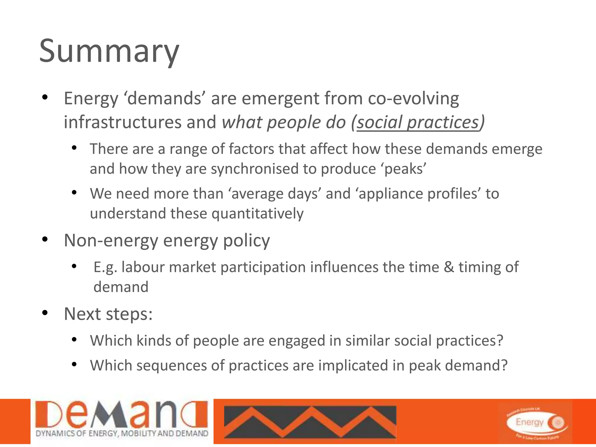 Summary 
• Energy ‘demands’ are emergent from co-evolving 
infrastructures and what people do (social practices) 
• There are a range of factors that affect how these demands emerge 
and how they are synchronised to produce ‘peaks’ 
• We need more than ‘average days’ and ‘appliance profiles’ to 
understand these quantitatively 
• Non-energy energy policy 
• E.g. labour market participation influences the time & timing of 
demand 
• Next steps: 
• Which kinds of people are engaged in similar social practices? 
• Which sequences of practices are implicated in peak demand? 
 