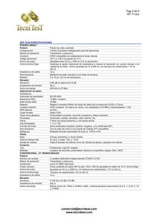 Pag 3 de 5
OF 11-xxx
comercial@tecnitest.com
www.tecnitest.com
VEO 16:64 ESPECIFICACIONES
PHASED ARRAY
Pulsers Pulser de onda cuadrada
Configuración (16:64).16 pulsers multiplexados para 64 elementos
Modos de operación Transmisión y pulso-eco.
Conector I-PEX compatible con palpadores de otras marcas
Voltaje del emisor -50 V a -100 V en pasos de 10 V
Ancho del pulso Ajustable entre 25 ns y 1000 ns (2,5 ns resolución)
Control Active Edge Sustituye al ajuste tradicional de impedancia y mejora la resolución en campo cercano y la
calidad de la señal. Ancho ajustable de 10 a 500 ns, con tiempos de caída/subida < 10 ns
(50 ).
Impedancia de salida 16 
Sincronización Mediante encoder mecánico ó en base de tiempos
Retardo 0 a 10 µs. (2,5 ns de resolución)
Receptor
Ganancia 0-84 dB en pasos de 0,5 dB
Impedancia de entrada 50 
Ancho de banda 200 KHz a 27 MHz
Adquisición de datos
Arquitectura
Velocidad de sampleado 50/100 MHz
Resolución ADC 12 Bits / muestra
Data simple width 16 Bits
Registro Registro completo (RAW) de todos los datos de la inspección S,A,B y C Scan.
Longitud máxima 8192 muestras. 32 metros en acero, con sampleado a 50 MHz y subsampleado 1:128
PRF Máxima 20 KHz
Leyes focales Hasta 1024
Tipos de focalización Profundidad constante, recorrido constante y offset constante
Procesado Suavizado, medias, escalado, valor máximo etc
Filtros 7 filtros de banda estrecha y 3 de banda ancha
Sub Sampleado 1:1 a 1:128
Formas de Onda Semi-rectificada completa, positiva, negativa y no rectificada (RF).
Sincronización Con el pulso de inicio ó con puerta de medida, IFT compatible
Multigrupo Multiples Scaners sectoriales (S Scan) y TOFD ó P-E
Vistas
Scan S-Scan (sectorial) y L-Scan (linear)
Vista en tiempo real S,L,B,C y vistas “Top” y “ End”
Escala de colores Hasta 8 escalas de colores; Arco Iris, Escala de grises y espectro de colores.
Cursores
Tipo Cartesianos, caja 2D, angular.
Medidas Longitud de recorrido, profundidad, distancia a superficie, ángulo, DAC, AWS
CONVENCIONAL UT MONOCANALES
Pulsers
Número de canales 2 canales totalmente independientes 2TX/RX Y 2 RX
Modos de operación Transmisión y pulso-eco.
Conectores Lemo 01 (BNC Opcional)
Pulser (emisor) Onda cuadrada de hasta 400 Vp (de -100 a -400 Vp ajustable en saltos de 10 V). Active Edge.
Ancho del pulso Ajustable de 25 ns a 2000 ns, con tiempos de caída/subida < 2,5 ns (50 ).
Control Active Edge Tiempos de caída/subida < 20 ns (50 ).
Impedancia de salida 10 
Receptor
Ganancia 0-102 db (-30 dB a 72 dB)
Impedancia de entrada 400 
Ancho de banda Banda ancha de 1 MHz a 18 MHz (-6dB) y Banda estrecha (resonantes) de 0.5, 1, 2.25, 5, 10
y 15 MHz
 