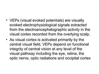 • VEPs (visual evoked potentials) are visually
evoked electrophysiological signals extracted
from the electroencephalographic activity in the
visual cortex recorded from the overlying scalp.
• As visual cortex is activated primarily by the
central visual field, VEPs depend on functional
integrity of central vision at any level of the
visual pathway including the eye, retina, the
optic nerve, optic radiations and occipital cortex
 