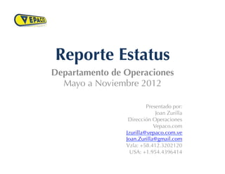 Reporte Estatus
Departamento de Operaciones
  Mayo a Noviembre 2012

                         Presentado por:
                             Joan Zurilla
                 Dirección Operaciones
                            Vepaco.com
                Jzurilla@vepaco.com.ve
                Joan.Zurilla@gmail.com
                Vzla: +58.412.3202120
                  USA: +1.954.4396414
 