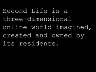 Second Life is a three-dimensional online world imagined, created and owned by its residents.   (secondlife.com) 
