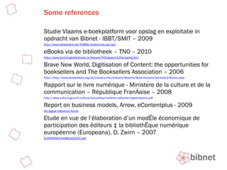 Some references Studie Vlaams e-boekplatform voor opslag en exploitatie in opdracht van Bibnet - IBBT/SMIT – 2009 http://www.slideshare.net/VVBAD/braeckman-jan-ppt eBooks via de bibliotheek – TNO – 2010 http://www.stichtingbibliotheek.nl/Nieuws-TNOrapport%20e-books.htm Brave New World, Digitisation of Content: the opportunities for booksellers and The Booksellers Association – 2006 http://http://www.booksellers.org.uk/Industry-Info/Industry-Reports/Book-Industry-General/E-Books.aspx Rapport sur le livre numérique - Ministère de la culture et de la communication – République Française – 2008 http://www.culture.gouv.fr/culture/actualites/conferen/albanel/rapportpatino.pdf Report on business models, Arrow, eContentplus - 2009 No digital reference found Etude en vue de l’élaboration d’un modèle économique de participation des éditeurs à la bibliothèque numérique européenne (Europeana), D. Zwirn – 2007 EUROPEANA-NUMILOG2007.pdf   