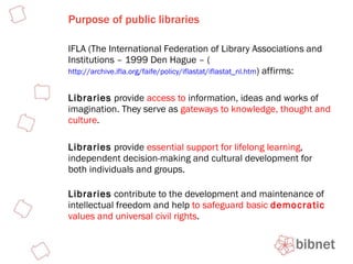 Purpose of public libraries IFLA (The International Federation of Library Associations and Institutions – 1999 Den Hague – ( http://archive.ifla.org/faife/policy/iflastat/iflastat_nl.htm ) affirms: Libraries  provide  access to  information, ideas and works of imagination. They serve as  gateways to knowledge, thought and culture . Libraries  provide  essential support for lifelong learning , independent decision-making and cultural development for both individuals and groups. Libraries  contribute to the development and maintenance of intellectual freedom and help  to safeguard basic  democratic  values and universal civil rights . 