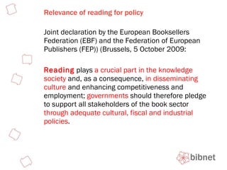 Relevance of reading for policy Joint declaration by the European Booksellers Federation (EBF) and the Federation of European Publishers (FEP)) (Brussels, 5 October 2009: Reading  plays  a crucial part in the knowledge society  and, as a consequence,  in disseminating culture  and enhancing competitiveness and employment;  governments  should therefore pledge to support all stakeholders of the book sector  through adequate cultural, fiscal and industrial policies .  