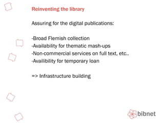 Reinventing the library Assuring for the digital publications: Broad Flemish collection Availability for thematic mash-ups Non-commercial services on full text, etc.. Availibility for temporary loan => Infrastructure building 