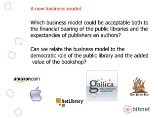 A new business model Which business model could be acceptable both to the financial bearing of the public libraries and the expectancies of publishers en authors?  Can we relate the business model to the democratic role of the public library and the added  value of the bookshop?  