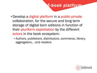 Develop a  digital platform  in a  public-private  collaboration, for the secure and long term storage of digital born editions in function of their  pluriform exploitation  by the different  actors  in the book ecosystem : Authors, publishers, distributors, commerce, library, aggregators… and readers E-boek platform 