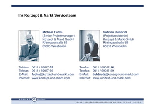 Ihr Konzept & Markt Serviceteam



                  Michael Fuchs                                                    Sabrina Dubbratz
                  (Senior Projektmanager)                                          (Projektassistentin)
                  Konzept & Markt GmbH                                             Konzept & Markt GmbH
                  Rheingaustraße 88                                                Rheingaustraße 88
                  65203 Wiesbaden                                                  65203 Wiesbaden




Telefon:    0611 / 69017-28                     Telefon:            0611 / 69017-16
Telefax:    0611 / 69017-59                     Telefax:            0611 / 69017-59
E-Mail:     fuchs@konzept-und-markt.com         E-Mail:             dubbratz@konzept-und-markt.com
Internet:   www.konzept-und-markt.com           Internet:           www.konzept-und-markt.com




                                            V E P O S - V E R B R A U C H E R B E F R A G U N G E N A M P O I N T O F S A L E · S E I T E 13
 