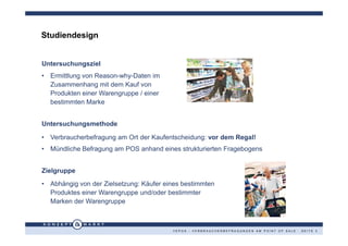 Studiendesign


Untersuchungsziel
• Ermittlung von Reason-why-Daten im
  Zusammenhang mit dem Kauf von
  Produkten einer Warengruppe / einer
  bestimmten Marke


Untersuchungsmethode

• Verbraucherbefragung am Ort der Kaufentscheidung: vor dem Regal!
• Mündliche Befragung am POS anhand eines strukturierten Fragebogens


Zielgruppe
• Abhängig von der Zielsetzung: Käufer eines bestimmten
  Produktes einer Warengruppe und/oder bestimmter
  Marken der Warengruppe



                                         VEPOS - VERBRAUCHERBEFRAGUNGEN AM POINT OF SALE · SEITE 3
 
