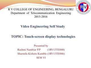 Video Engineering Self Study
TOPIC: Touch-screen display technologies
Presented by
Rashmi Nambiar P.P (1RV13TE040)
Sharmila Kishore Kumble (1RV13TE046)
SEM VI
 
