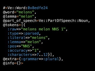 #<Ve::Word:0x8edfe24
@word="melons",
@lemma="melon",
@part_of_speech=Ve::PartOfSpeech::Noun,
@tokens=[{
  :raw=>"melons melon NNS 1",
  :type=>:parsed,
  :literal=>"melons",
  :lemma=>"melon",
  :pos=>"NNS",
  :accuracy=>"1",
  :characters=>7..12}],
@extra={:grammar=>:plural},
@info={}>
 