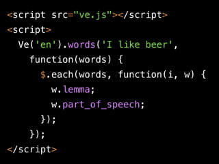 <script src="ve.js"></script>
<script>
  Ve('en').words('I like beer',
    function(words) {
      $.each(words, function(i, w) {
           w.lemma;
           w.part_of_speech;
      });
    });
</script>
 