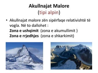 Akullnajat Malore 
(tipi alpin) 
• Akullnajat malore zën sipërfaqe relativishtë të 
vogla. Në to dallohet : 
Zona e ushqimit (zona e akumullimit ) 
Zona e rrjedhjes (zona e shkarkimit) 
 