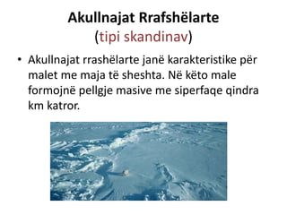 Akullnajat Rrafshëlarte 
(tipi skandinav) 
• Akullnajat rrashëlarte janë karakteristike për 
malet me maja të sheshta. Në këto male 
formojnë pellgje masive me siperfaqe qindra 
km katror. 
 