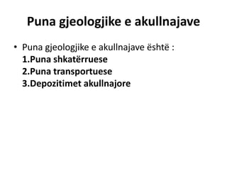 Puna gjeologjike e akullnajave 
• Puna gjeologjike e akullnajave është : 
1.Puna shkatërruese 
2.Puna transportuese 
3.Depozitimet akullnajore 
 