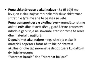 • Puna shkatërruese e akullnajave - ka të bëjë me 
lëvizjen e akullnajave mbi shkëmbi duke shkatrruar 
shtratin e tyre me anë te peshës se vetë. 
Puna transportuese e akullnajave – mundësohet me 
anë të erës dhe të ortekëve , gjatë këtyre proceseve 
ndodhin gërvishje në shkëmbi, transportime të rërës 
dhe materialit argjilorë. 
Depozitimet akullnajore – nga shkrirja e akullit 
materiali copëzor I futur në të bie në shtratin 
akullnajor dhe jep morenat e depozituara ku dallojm 
dy lloje kryesore: 
“Morenat bazale” dhe “Morenat ballore” 
 