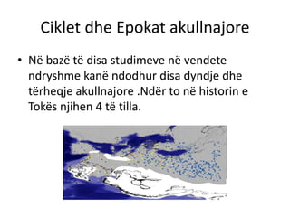 Ciklet dhe Epokat akullnajore 
• Në bazë të disa studimeve në vendete 
ndryshme kanë ndodhur disa dyndje dhe 
tërheqje akullnajore .Ndër to në historin e 
Tokës njihen 4 të tilla. 
 