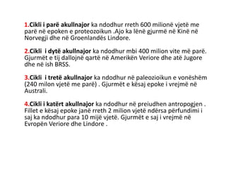 1.Cikli i parë akullnajor ka ndodhur rreth 600 milionë vjetë me 
parë në epoken e proteozoikun .Ajo ka lënë gjurmë në Kinë në 
Norvegji dhe në Groenlandës Lindore. 
2.Cikli i dytë akullnajor ka ndodhur mbi 400 milion vite më parë. 
Gjurmët e tij dallojnë qartë në Amerikën Veriore dhe atë Jugore 
dhe në ish BRSS. 
3.Cikli i tretë akullnajor ka ndodhur në paleozioikun e vonëshëm 
(240 milon vjetë me parë) . Gjurmët e kësaj epoke i vrejmë në 
Australi. 
4.Cikli i katërt akullnajor ka ndodhur në preiudhen antropogjen . 
Fillet e kësaj epoke janë rreth 2 milion vjetë ndërsa përfundimi i 
saj ka ndodhur para 10 mijë vjetë. Gjurmët e saj i vrejmë në 
Evropën Veriore dhe Lindore . 
 