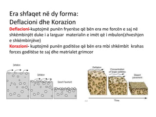 Era shfaqet në dy forma: 
Deflacioni dhe Korazion 
Deflacioni-kuptojmë punën fryerëse që bën era me forcën e saj në 
shkëmbinjët duke i a larguar materialin e imët që i mbulon(zhveshjen 
e shkëmbinjëve) 
Korazioni- kuptojmë punën goditëse që bën era mbi shkëmbit krahas 
forces goditëse te saj dhe matrialet grimcor 
 