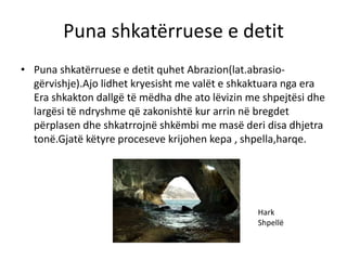 Puna shkatërruese e detit 
• Puna shkatërruese e detit quhet Abrazion(lat.abrasio-gërvishje). 
Ajo lidhet kryesisht me valët e shkaktuara nga era 
Era shkakton dallgë të mëdha dhe ato lëvizin me shpejtësi dhe 
largësi të ndryshme që zakonishtë kur arrin në bregdet 
përplasen dhe shkatrrojnë shkëmbi me masë deri disa dhjetra 
tonë.Gjatë këtyre proceseve krijohen kepa , shpella,harqe. 
Hark 
Shpellë 
 