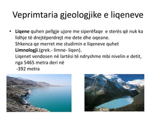 Veprimtaria gjeologjike e liqeneve 
• Liqene quhen pellgje ujore me siperëfaqe e sterës që nuk ka 
lidhje të drejtëperdrejt me dete dhe oqeane. 
Shkenca qe merret me studimin e liqeneve quhet 
Limnologji.(grek.- limne- liqen). 
Liqenet vendosen në lartësi të ndryshme mbi nivelin e detit, 
nga 5465 metra deri në 
-392 metra 
 