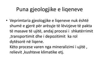 Puna gjeologjike e liqeneve 
• Veprimtaria gjeologjike e liqeneve nuk është 
shumë e gjerë për arësyje të lëvizjeve të pakta 
të masave të ujitë, andaj procesi i shkatërrimit 
,transportimit dhe i depozitimit ka rol 
dytësorë në liqene. 
Këto procese varen nga mineralizimi i ujitë , 
relievit ,kushteve klimatike etj. 
 