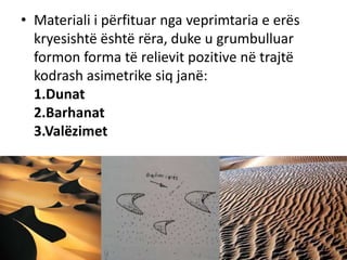 • Materiali i përfituar nga veprimtaria e erës 
kryesishtë është rëra, duke u grumbulluar 
formon forma të relievit pozitive në trajtë 
kodrash asimetrike siq janë: 
1.Dunat 
2.Barhanat 
3.Valëzimet 
 
