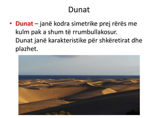 Dunat 
• Dunat – janë kodra simetrike prej rërës me 
kulm pak a shum të rrumbullakosur. 
Dunat janë karakteristike për shkëretirat dhe 
plazhet. 
 